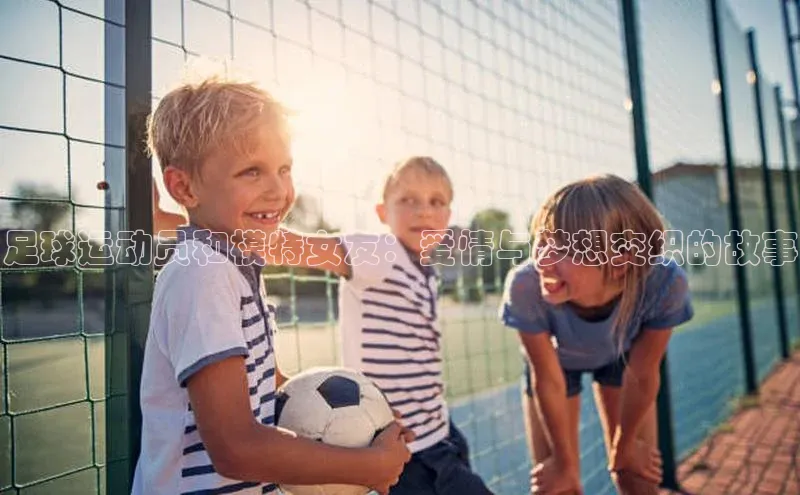 乐虎虎vip官网下载百度营销中心足球运动员和模特女友：爱情与梦想交织的故事