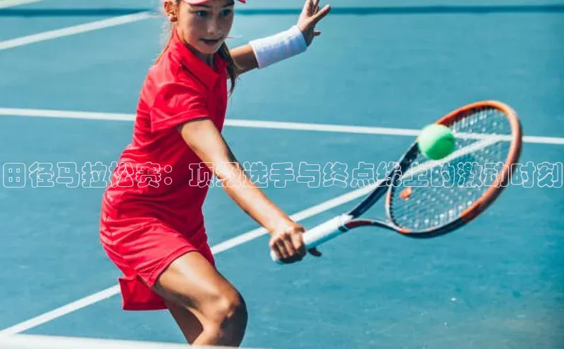 田径马拉松赛：顶级选手与终点线上的激动时刻