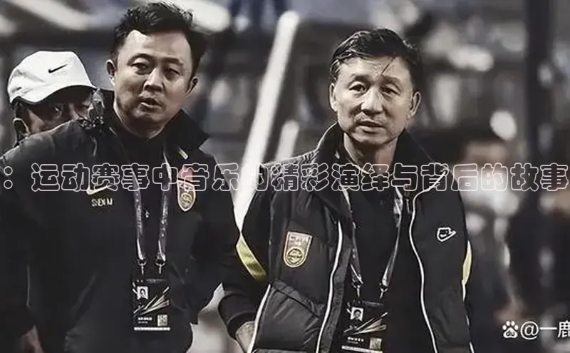 ：运动赛事中音乐的精彩演绎与背后的故事