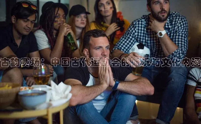 古韵赛场：中国古代运动会的盛况与文化内涵